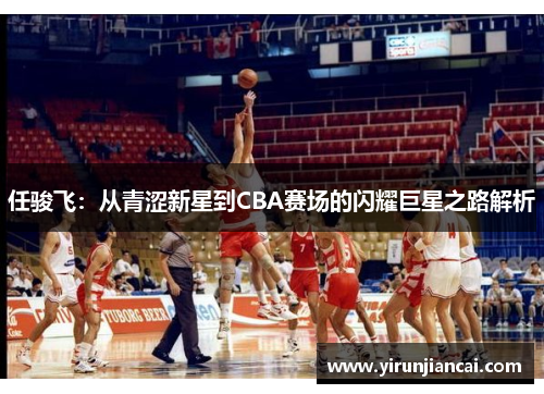 任骏飞：从青涩新星到CBA赛场的闪耀巨星之路解析