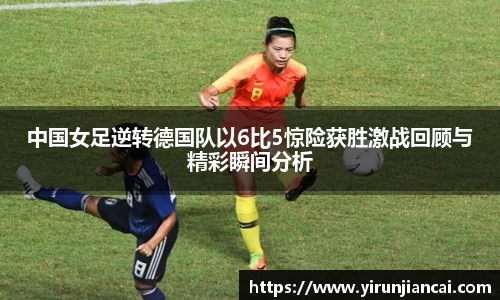 中国女足逆转德国队以6比5惊险获胜激战回顾与精彩瞬间分析