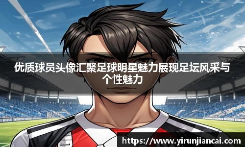 优质球员头像汇聚足球明星魅力展现足坛风采与个性魅力